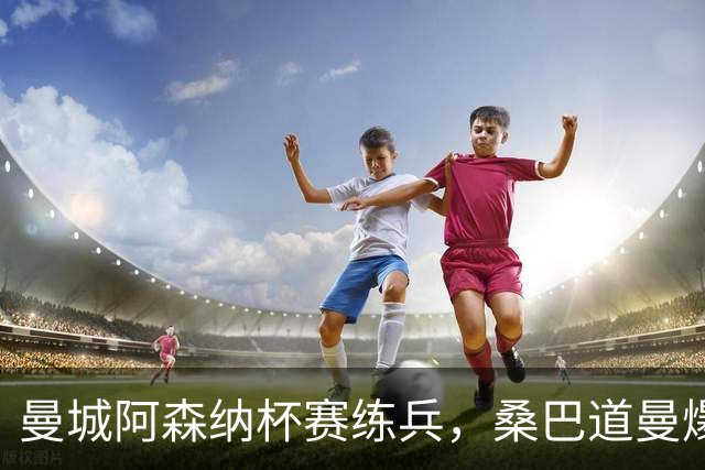 曼城阿森纳杯赛练兵，桑巴道曼爆发彰显豪门厚度